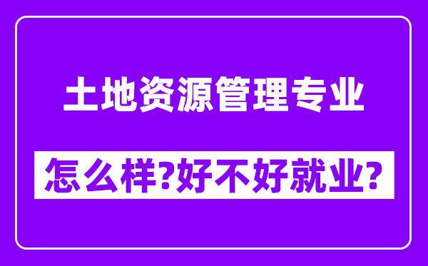 土地资源管理专业怎么样,好不好就业？附校友评价(6条)